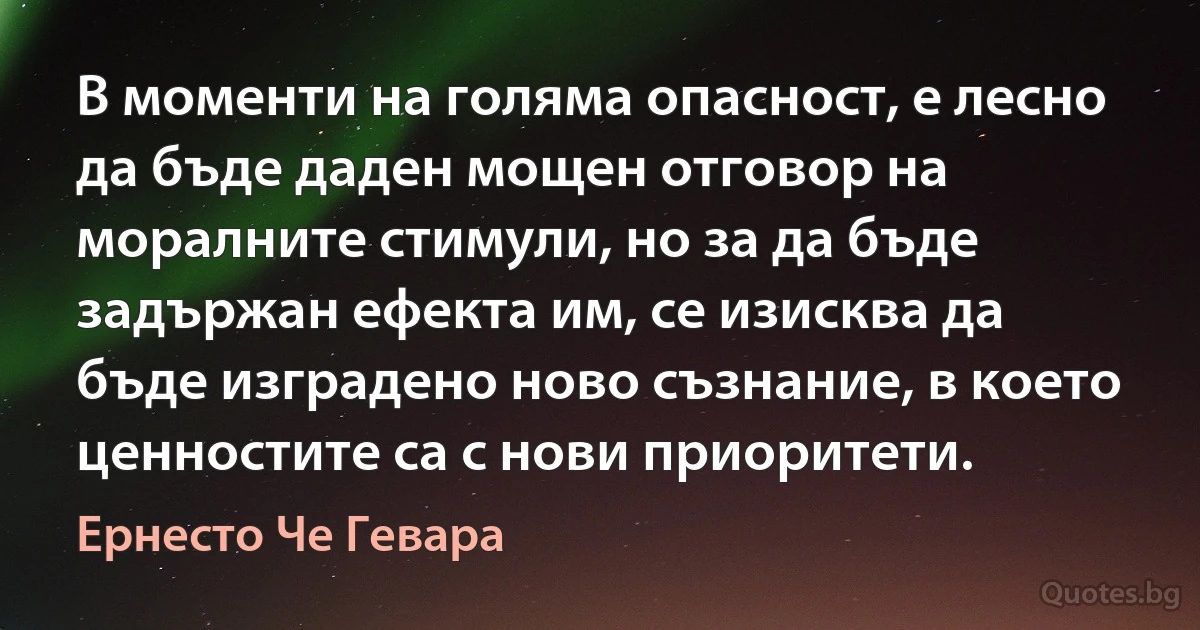 В моменти на голяма опасност, е лесно да бъде даден мощен отговор на моралните стимули, но за да бъде задържан ефекта им, се изисква да бъде изградено ново съзнание, в което ценностите са с нови приоритети. (Ернесто Че Гевара)