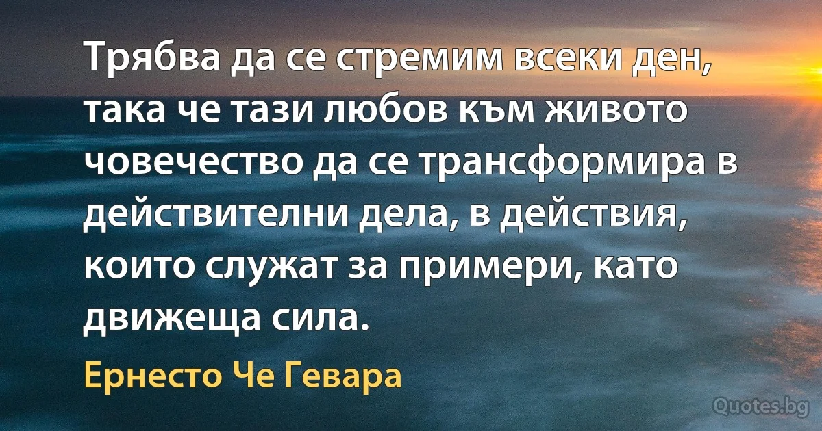 Трябва да се стремим всеки ден, така че тази любов към живото човечество да се трансформира в действителни дела, в действия, които служат за примери, като движеща сила. (Ернесто Че Гевара)