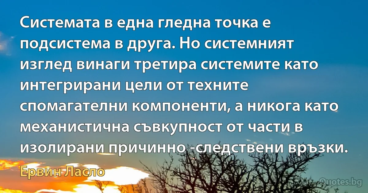 Системата в една гледна точка е подсистема в друга. Но системният изглед винаги третира системите като интегрирани цели от техните спомагателни компоненти, а никога като механистична съвкупност от части в изолирани причинно -следствени връзки. (Ервин Ласло)