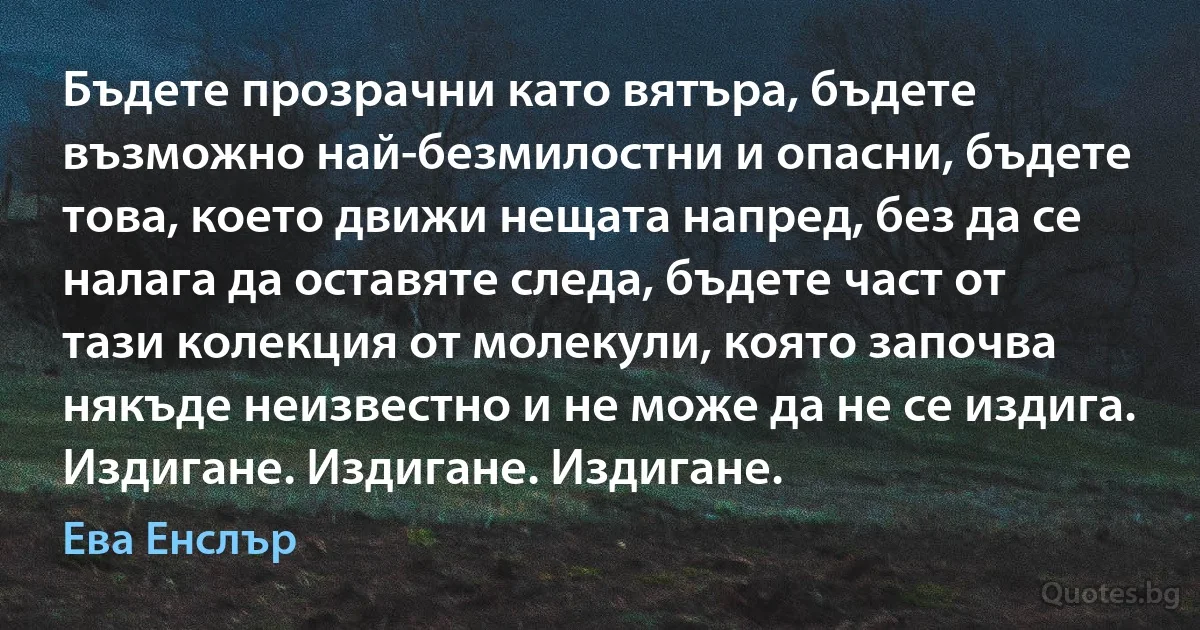 Бъдете прозрачни като вятъра, бъдете възможно най-безмилостни и опасни, бъдете това, което движи нещата напред, без да се налага да оставяте следа, бъдете част от тази колекция от молекули, която започва някъде неизвестно и не може да не се издига. Издигане. Издигане. Издигане. (Ева Енслър)