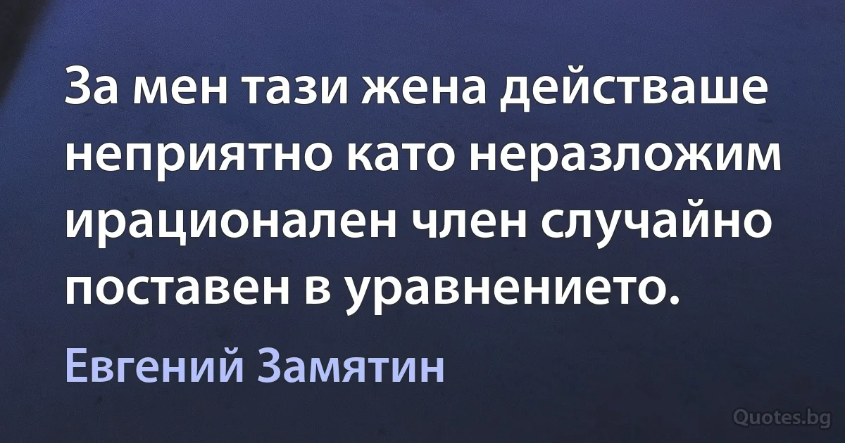 За мен тази жена действаше неприятно като неразложим ирационален член случайно поставен в уравнението. (Евгений Замятин)