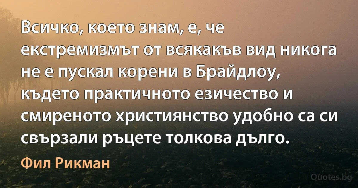 Всичко, което знам, е, че екстремизмът от всякакъв вид никога не е пускал корени в Брайдлоу, където практичното езичество и смиреното християнство удобно са си свързали ръцете толкова дълго. (Фил Рикман)