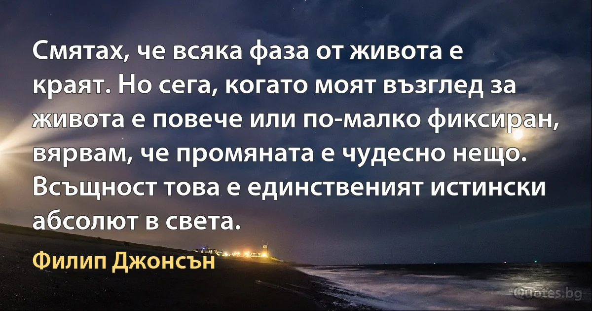 Смятах, че всяка фаза от живота е краят. Но сега, когато моят възглед за живота е повече или по-малко фиксиран, вярвам, че промяната е чудесно нещо. Всъщност това е единственият истински абсолют в света. (Филип Джонсън)