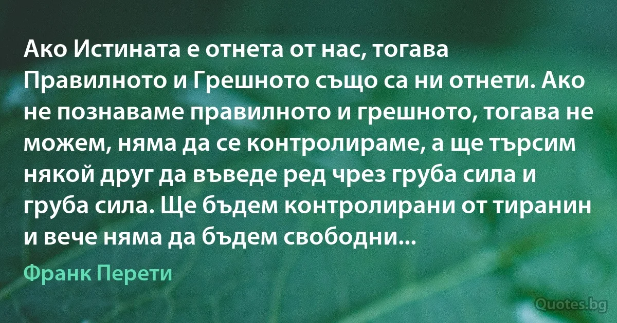 Ако Истината е отнета от нас, тогава Правилното и Грешното също са ни отнети. Ако не познаваме правилното и грешното, тогава не можем, няма да се контролираме, а ще търсим някой друг да въведе ред чрез груба сила и груба сила. Ще бъдем контролирани от тиранин и вече няма да бъдем свободни... (Франк Перети)