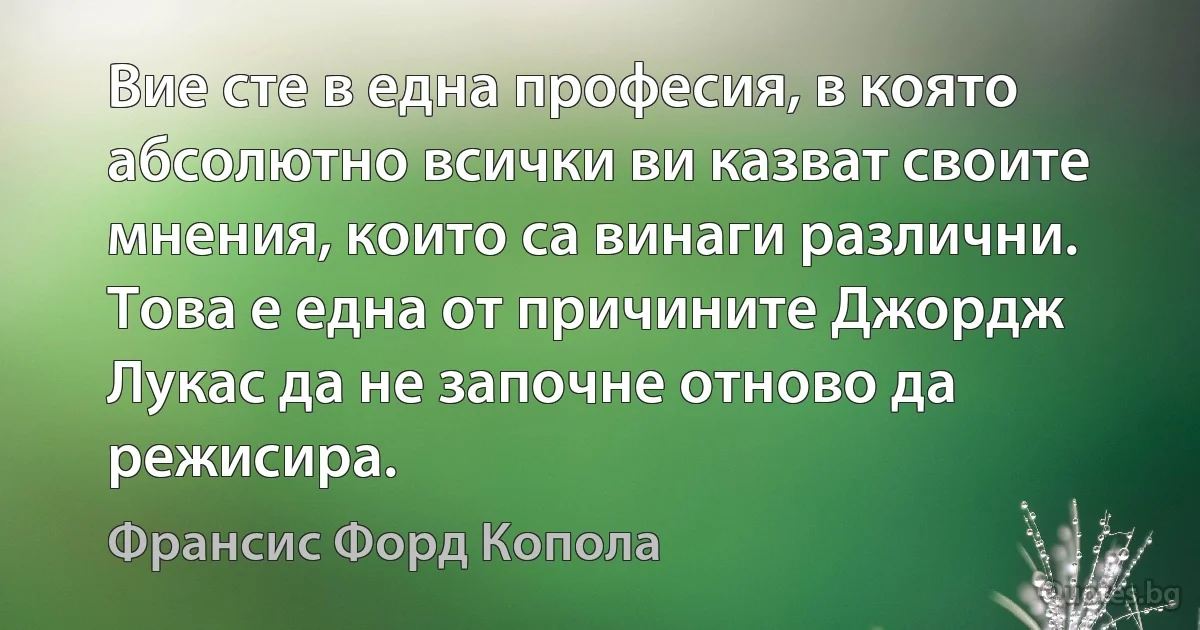 Вие сте в една професия, в която абсолютно всички ви казват своите мнения, които са винаги различни. Това е една от причините Джордж Лукас да не започне отново да режисира. (Франсис Форд Копола)