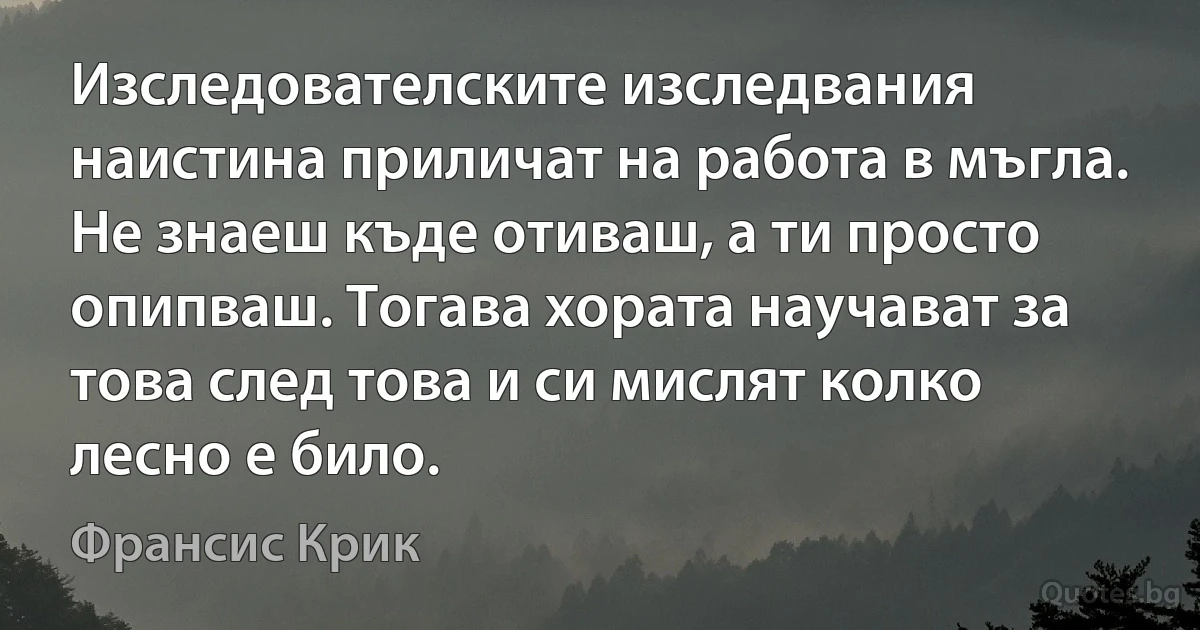 Изследователските изследвания наистина приличат на работа в мъгла. Не знаеш къде отиваш, а ти просто опипваш. Тогава хората научават за това след това и си мислят колко лесно е било. (Франсис Крик)