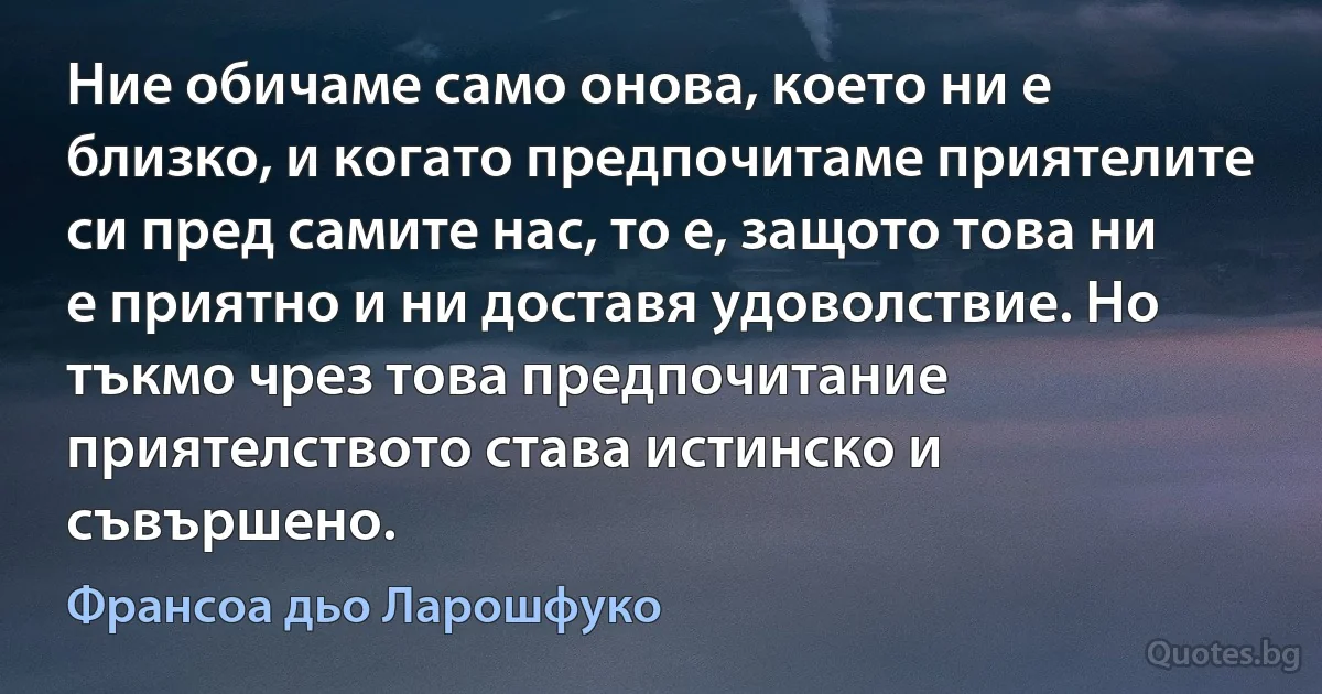 Ние обичаме само онова, което ни е близко, и когато предпочитаме приятелите си пред самите нас, то е, защото това ни е приятно и ни доставя удоволствие. Но тъкмо чрез това предпочитание приятелството става истинско и съвършено. (Франсоа дьо Ларошфуко)