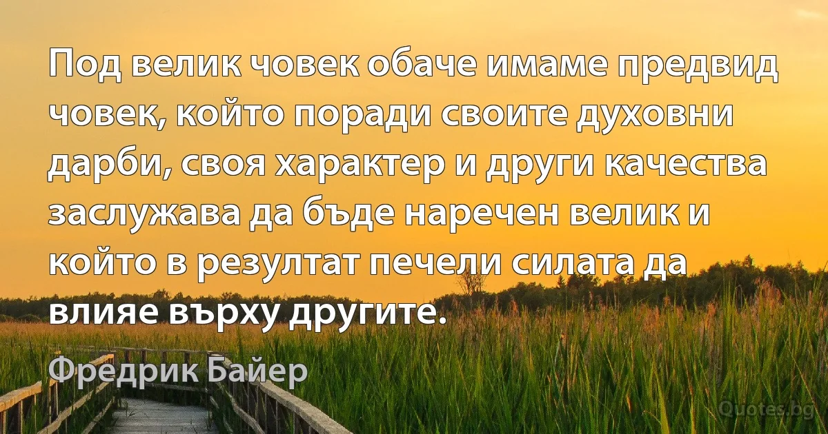 Под велик човек обаче имаме предвид човек, който поради своите духовни дарби, своя характер и други качества заслужава да бъде наречен велик и който в резултат печели силата да влияе върху другите. (Фредрик Байер)