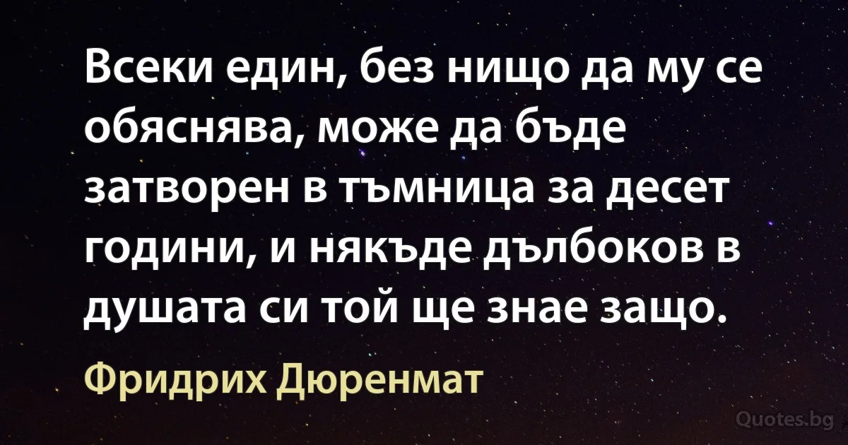 Всеки един, без нищо да му се обяснява, може да бъде затворен в тъмница за десет години, и някъде дълбоков в душата си той ще знае защо. (Фридрих Дюренмат)