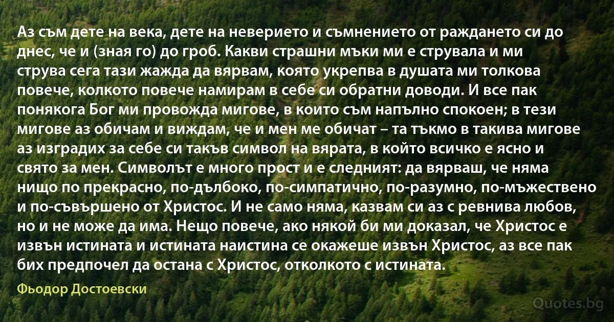 Аз съм дете на века, дете на неверието и съмнението от раждането си до днес, че и (зная го) до гроб. Какви страшни мъки ми е струвала и ми струва сега тази жажда да вярвам, която укрепва в душата ми толкова повече, колкото повече намирaм в себе си обратни доводи. И все пак понякога Бог ми провожда мигове, в които съм напълно спокоен; в тези мигове аз обичам и виждам, че и мен ме обичат – та тъкмо в такива мигове аз изградих за себе си такъв символ на вярата, в който всичко е ясно и свято за мен. Символът е много прост и е следният: да вярваш, че няма нищо по прекрасно, по-дълбоко, по-симпатично, по-разумно, по-мъжествено и по-съвършено от Христос. И не само няма, казвам си аз с ревнива любов, но и не може да има. Нещо повече, ако някой би ми доказал, че Христос е извън истината и истината наистина се окажеше извън Христос, аз все пак бих предпочел да остана с Христос, отколкото с истината. (Фьодор Достоевски)