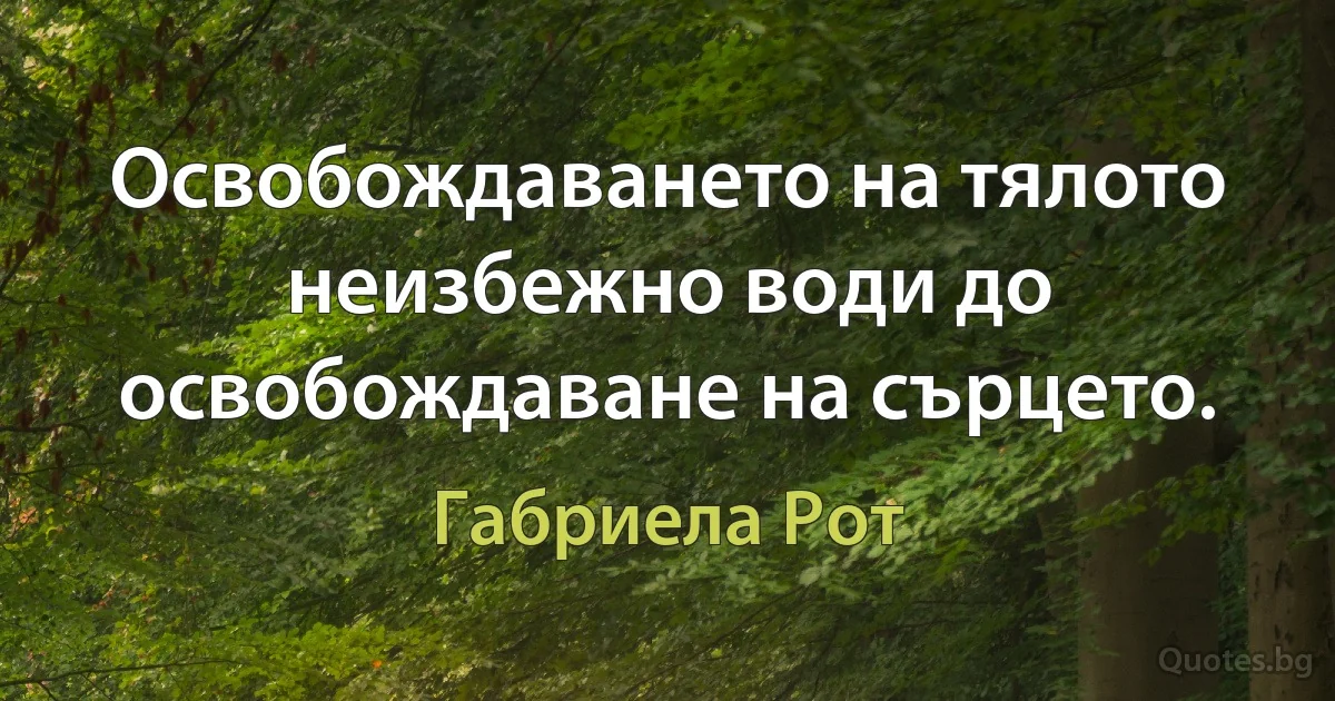 Освобождаването на тялото неизбежно води до освобождаване на сърцето. (Габриела Рот)