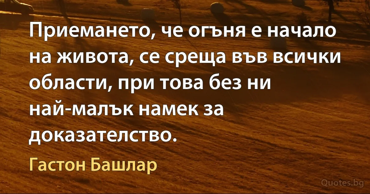 Приемането, че огъня е начало на живота, се среща във всички области, при това без ни най-малък намек за доказателство. (Гастон Башлар)