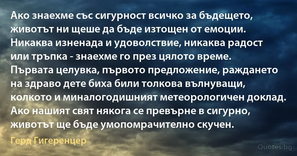 Ако знаехме със сигурност всичко за бъдещето, животът ни щеше да бъде изтощен от емоции. Никаква изненада и удоволствие, никаква радост или тръпка - знаехме го през цялото време. Първата целувка, първото предложение, раждането на здраво дете биха били толкова вълнуващи, колкото и миналогодишният метеорологичен доклад. Ако нашият свят някога се превърне в сигурно, животът ще бъде умопомрачително скучен. (Герд Гигеренцер)