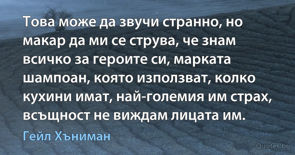 Това може да звучи странно, но макар да ми се струва, че знам всичко за героите си, марката шампоан, която използват, колко кухини имат, най-големия им страх, всъщност не виждам лицата им. (Гейл Хъниман)