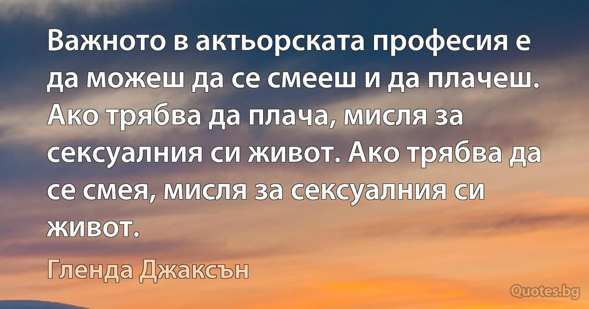 Важното в актьорската професия е да можеш да се смееш и да плачеш. Ако трябва да плача, мисля за сексуалния си живот. Ако трябва да се смея, мисля за сексуалния си живот. (Гленда Джаксън)