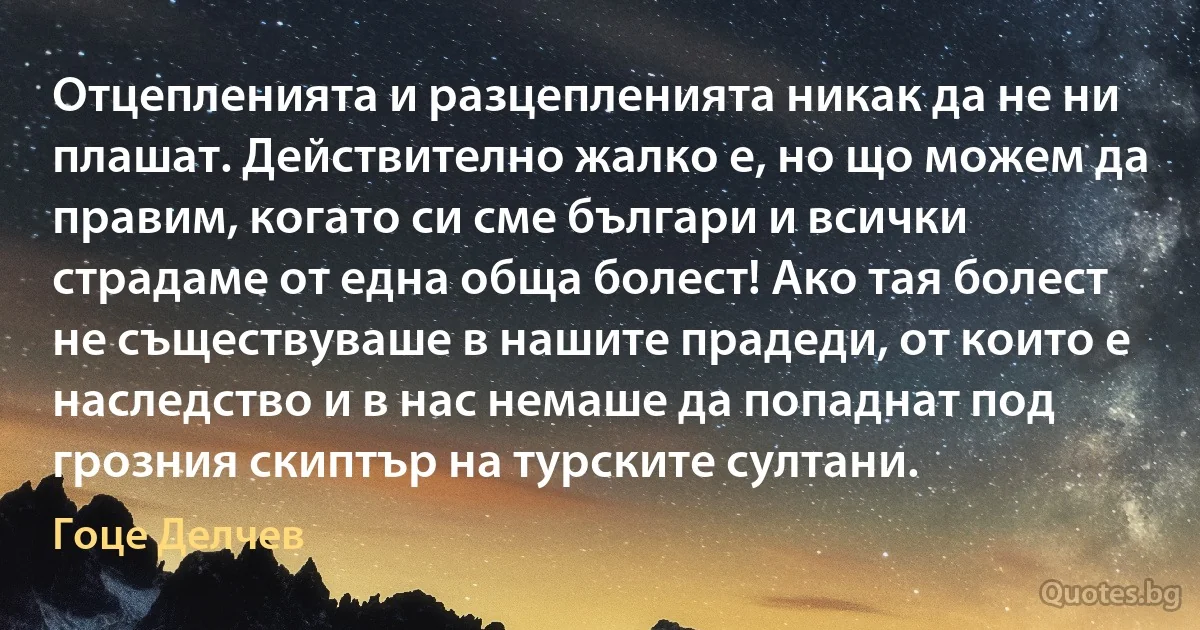 Отцепленията и разцепленията никак да не ни плашат. Действително жалко е, но що можем да правим, когато си сме българи и всички страдаме от една обща болест! Ако тая болест не съществуваше в нашите прадеди, от които е наследство и в нас немаше да попаднат под грозния скиптър на турските султани. (Гоце Делчев)