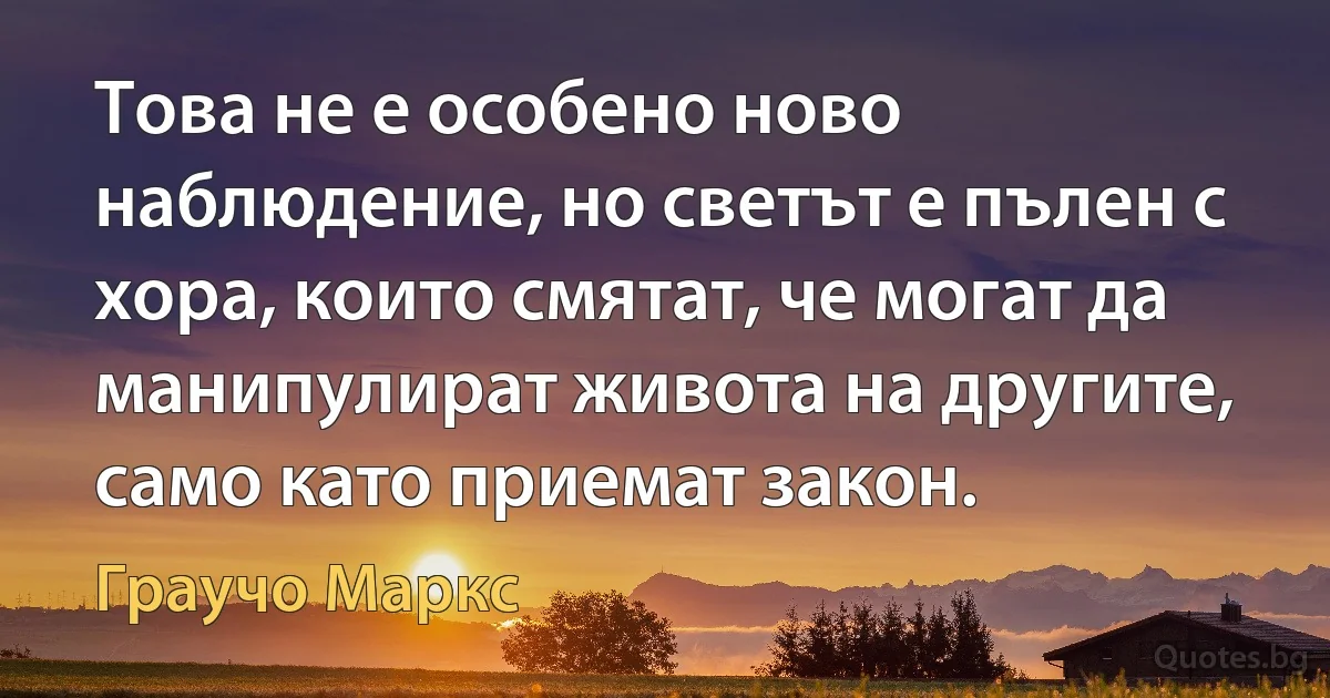 Това не е особено ново наблюдение, но светът е пълен с хора, които смятат, че могат да манипулират живота на другите, само като приемат закон. (Граучо Маркс)