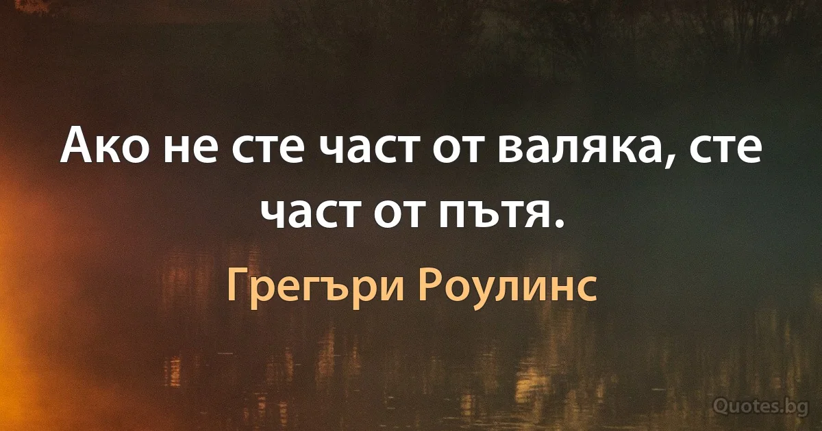 Ако не сте част от валяка, сте част от пътя. (Грегъри Роулинс)