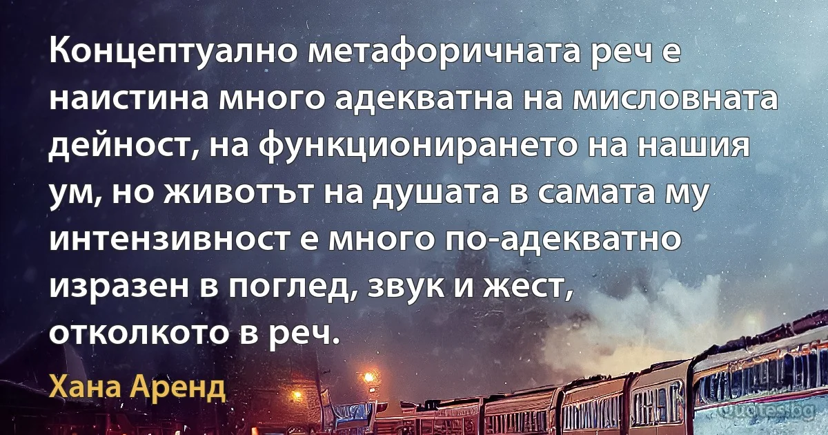 Концептуално метафоричната реч е наистина много адекватна на мисловната дейност, на функционирането на нашия ум, но животът на душата в самата му интензивност е много по-адекватно изразен в поглед, звук и жест, отколкото в реч. (Хана Аренд)