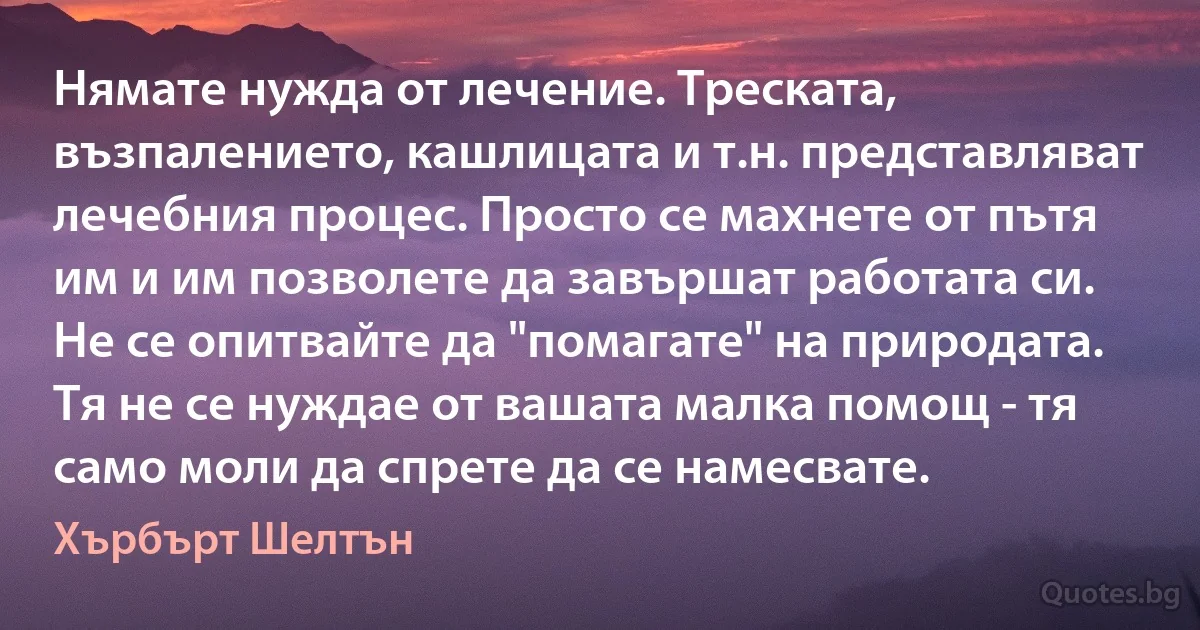 Нямате нужда от лечение. Треската, възпалението, кашлицата и т.н. представляват лечебния процес. Просто се махнете от пътя им и им позволете да завършат работата си. Не се опитвайте да "помагате" на природата. Тя не се нуждае от вашата малка помощ - тя само моли да спрете да се намесвате. (Хърбърт Шелтън)