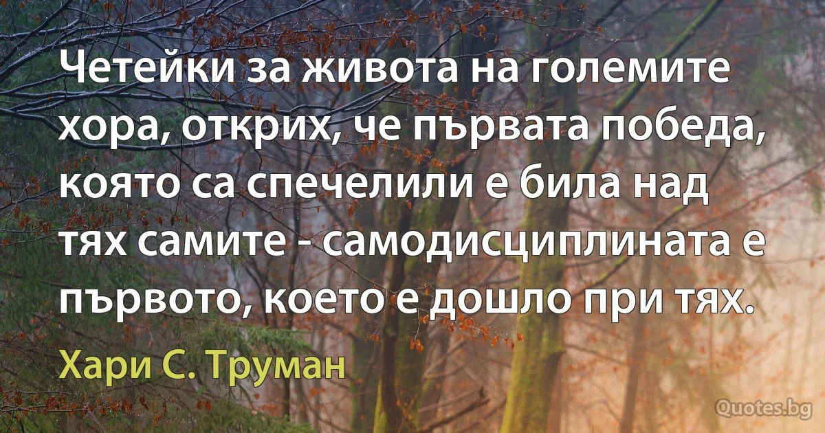 Четейки за живота на големите хора, открих, че първата победа, която са спечелили е била над тях самите - самодисциплината е първото, което е дошло при тях. (Хари С. Труман)