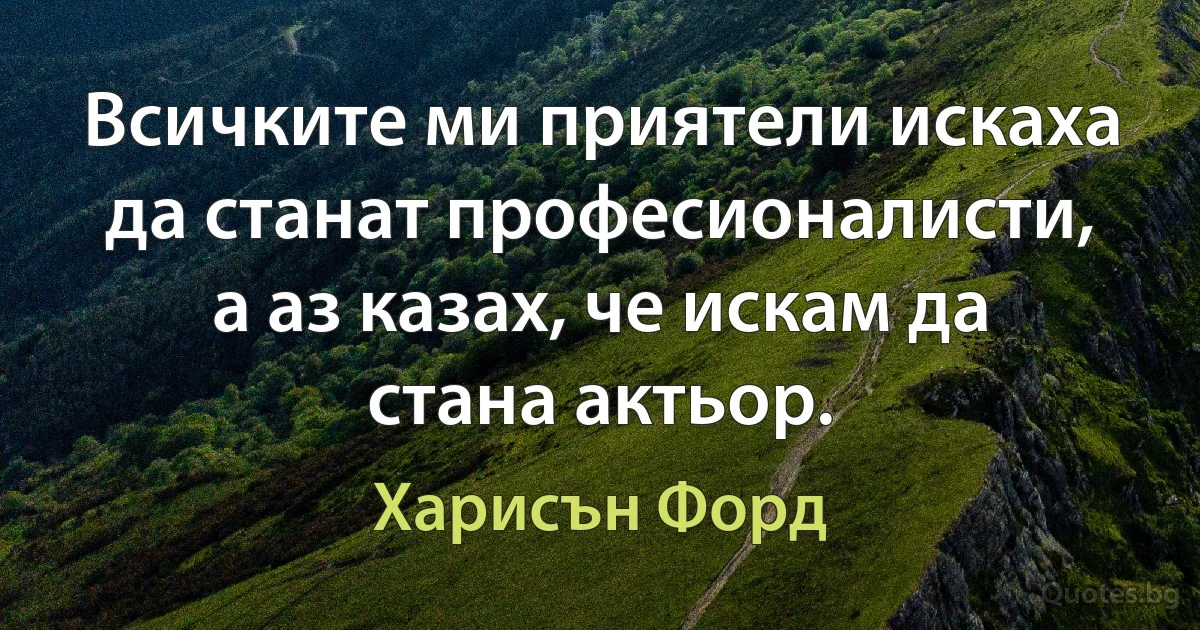 Всичките ми приятели искаха да станат професионалисти, а аз казах, че искам да стана актьор. (Харисън Форд)