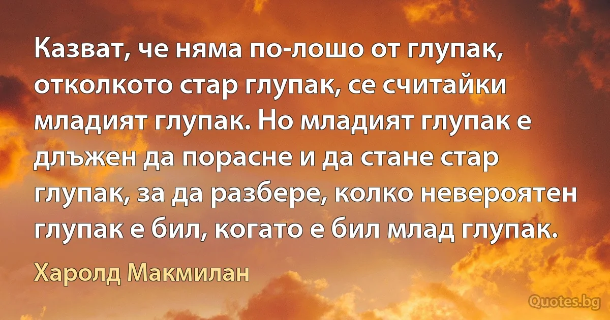 Казват, че няма по-лошо от глупак, отколкото стар глупак, се считайки младият глупак. Но младият глупак е длъжен да порасне и да стане стар глупак, за да разбере, колко невероятен глупак е бил, когато е бил млад глупак. (Харолд Макмилан)