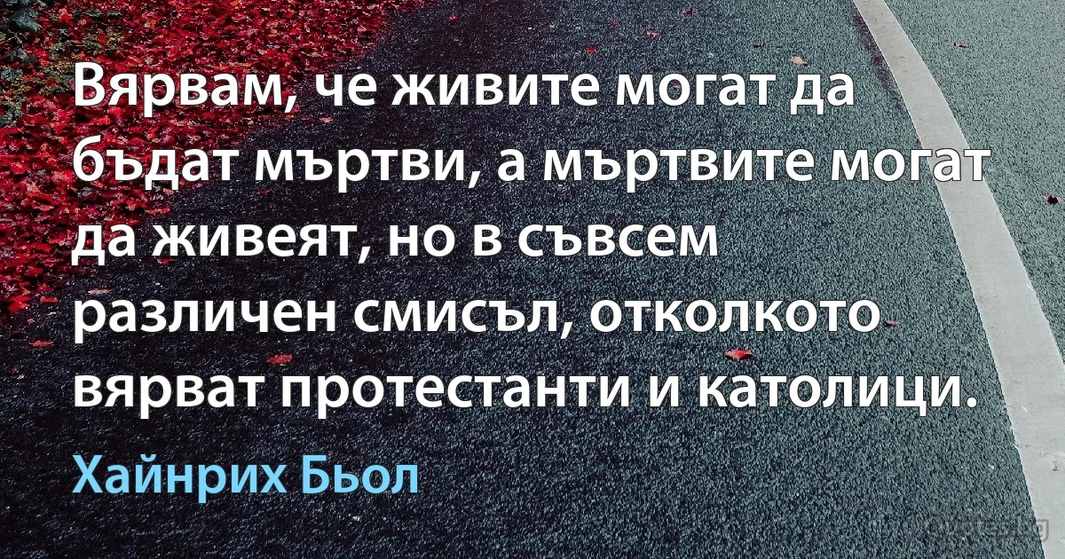 Вярвам, че живите могат да бъдат мъртви, а мъртвите могат да живеят, но в съвсем различен смисъл, отколкото вярват протестанти и католици. (Хайнрих Бьол)