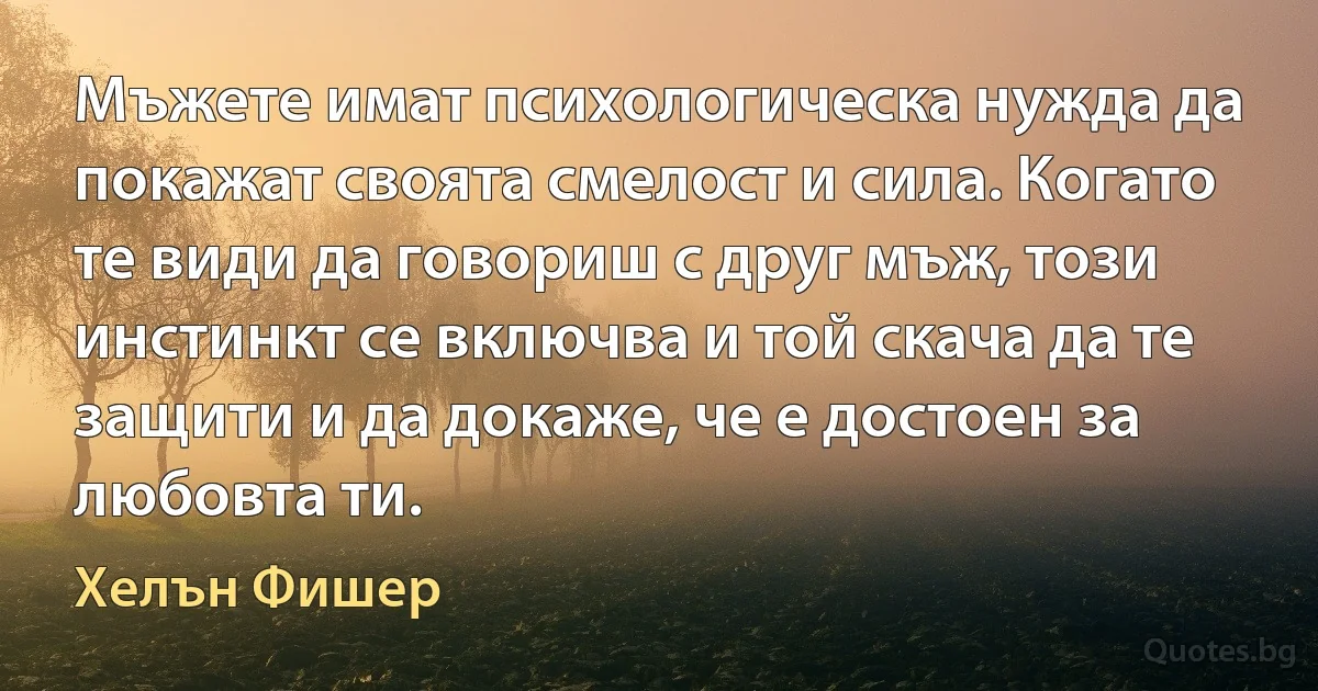 Мъжете имат психологическа нужда да покажат своята смелост и сила. Когато те види да говориш с друг мъж, този инстинкт се включва и той скача да те защити и да докаже, че е достоен за любовта ти. (Хелън Фишер)