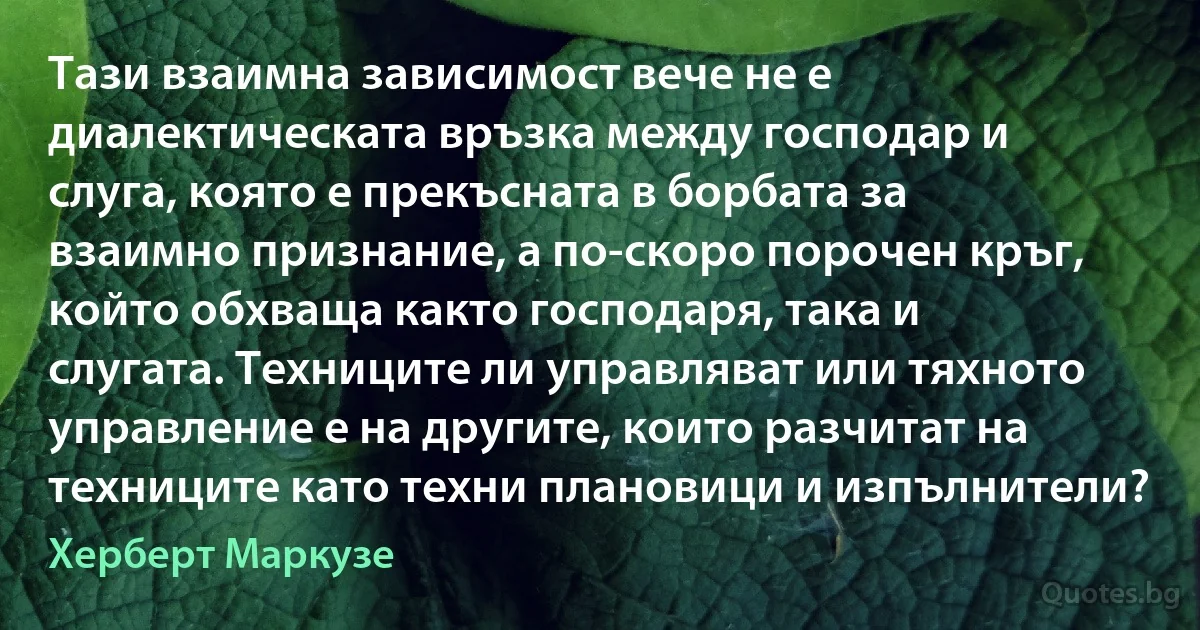 Тази взаимна зависимост вече не е диалектическата връзка между господар и слуга, която е прекъсната в борбата за взаимно признание, а по-скоро порочен кръг, който обхваща както господаря, така и слугата. Техниците ли управляват или тяхното управление е на другите, които разчитат на техниците като техни плановици и изпълнители? (Херберт Маркузе)