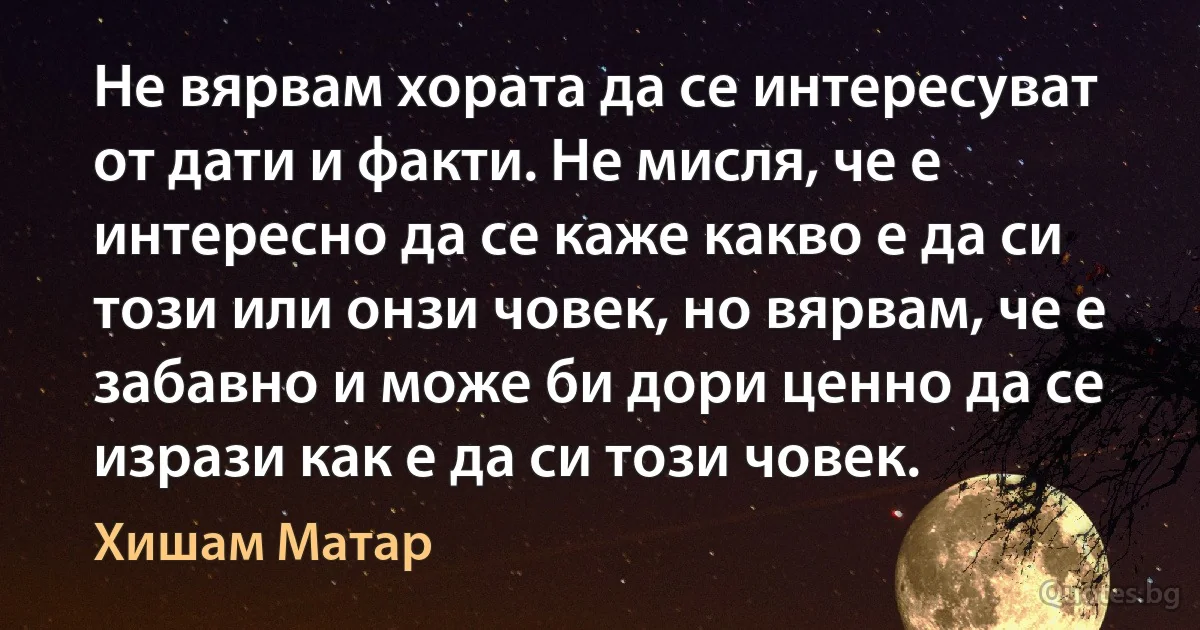 Не вярвам хората да се интересуват от дати и факти. Не мисля, че е интересно да се каже какво е да си този или онзи човек, но вярвам, че е забавно и може би дори ценно да се изрази как е да си този човек. (Хишам Матар)