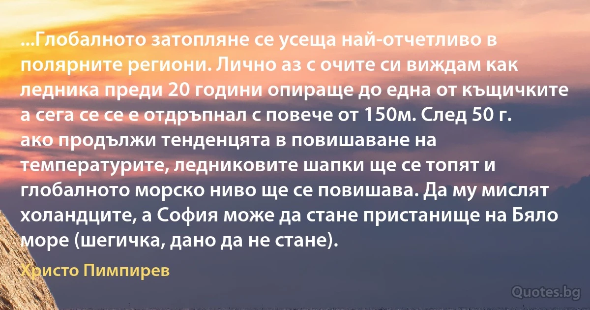 ...Глобалното затопляне се усеща най-отчетливо в полярните региони. Лично аз с очите си виждам как ледника преди 20 години опираще до една от къщичките а сега се се е отдръпнал с повече от 150м. След 50 г. ако продължи тенденцята в повишаване на температурите, ледниковите шапки ще се топят и глобалното морско ниво ще се повишава. Да му мислят холандците, а София може да стане пристанище на Бяло море (шегичка, дано да не стане). (Христо Пимпирев)