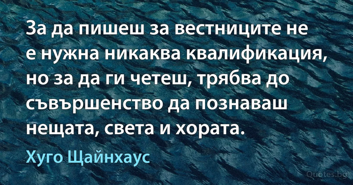 За да пишеш за вестниците не е нужна никаква квалификация, но за да ги четеш, трябва до съвършенство да познаваш нещата, света и хората. (Хуго Щайнхаус)