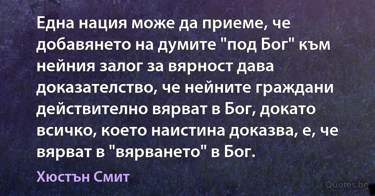 Една нация може да приеме, че добавянето на думите "под Бог" към нейния залог за вярност дава доказателство, че нейните граждани действително вярват в Бог, докато всичко, което наистина доказва, е, че вярват в "вярването" в Бог. (Хюстън Смит)