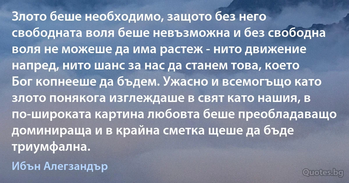 Злото беше необходимо, защото без него свободната воля беше невъзможна и без свободна воля не можеше да има растеж - нито движение напред, нито шанс за нас да станем това, което Бог копнееше да бъдем. Ужасно и всемогъщо като злото понякога изглеждаше в свят като нашия, в по-широката картина любовта беше преобладаващо доминираща и в крайна сметка щеше да бъде триумфална. (Ибън Алегзандър)