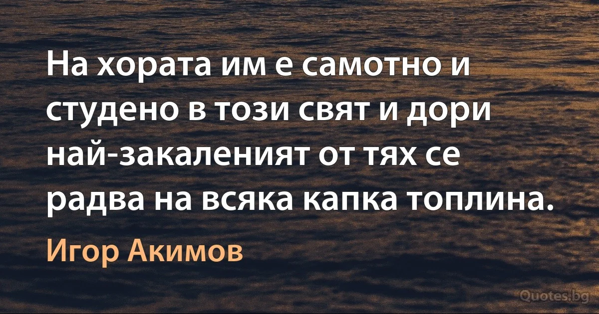 На хората им е самотно и студено в този свят и дори най-закаленият от тях се радва на всяка капка топлина. (Игор Акимов)