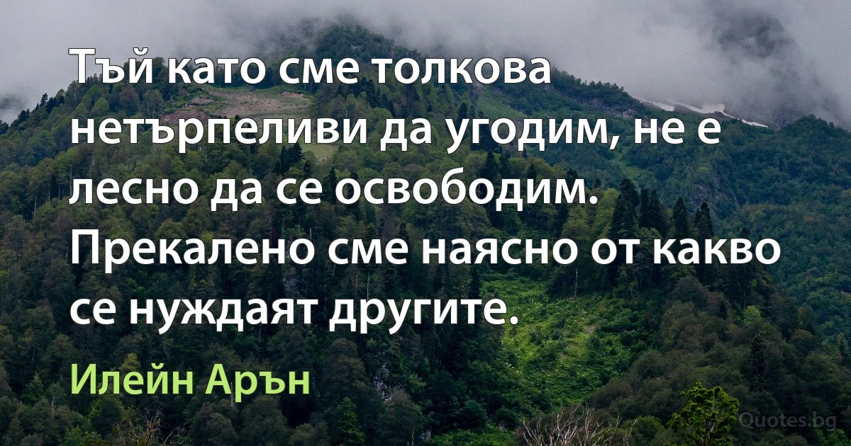 Тъй като сме толкова нетърпеливи да угодим, не е лесно да се освободим. Прекалено сме наясно от какво се нуждаят другите. (Илейн Арън)