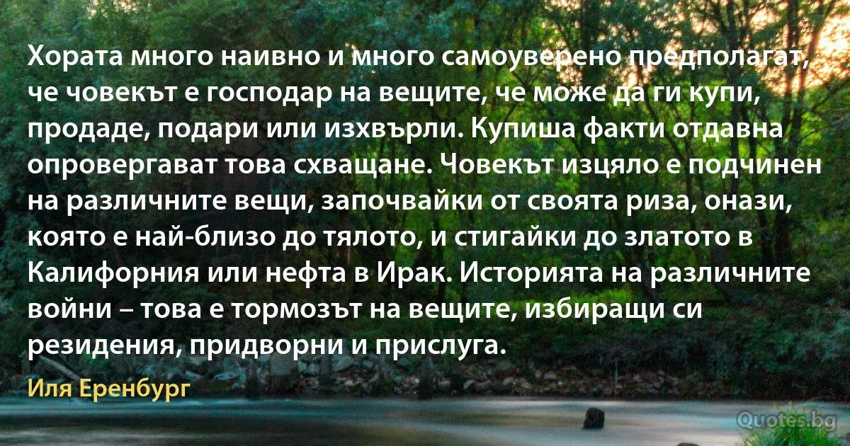 Хората много наивно и много самоуверено предполагат, че човекът е господар на вещите, че може да ги купи, продаде, подари или изхвърли. Купиша факти отдавна опровергават това схващане. Човекът изцяло е подчинен на различните вещи, започвайки от своята риза, онази, която е най-близо до тялото, и стигайки до златото в Калифорния или нефта в Ирак. Историята на различните войни – това е тормозът на вещите, избиращи си резидения, придворни и прислуга. (Иля Еренбург)