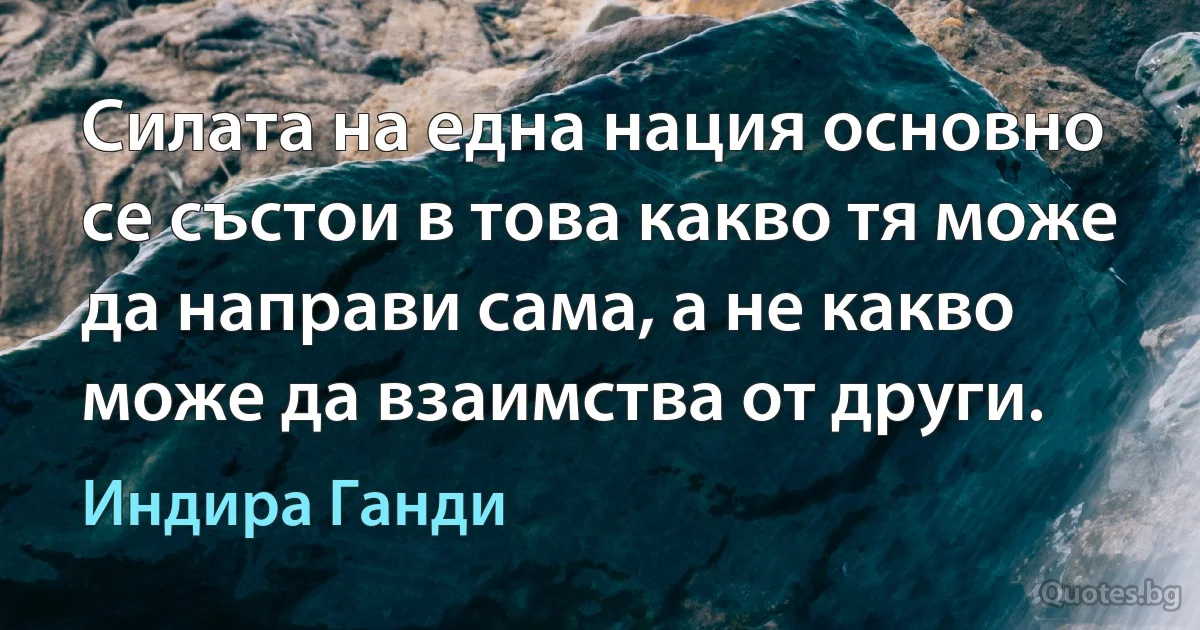 Силата на една нация основно се състои в това какво тя може да направи сама, а не какво може да взаимства от други. (Индира Ганди)