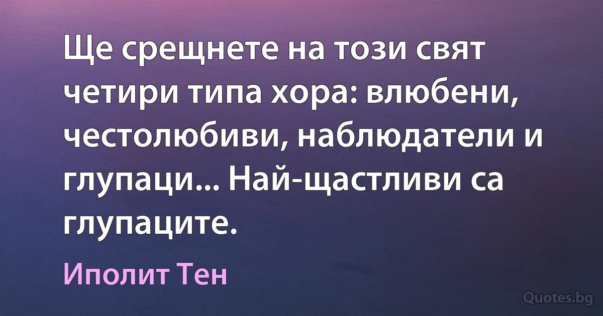 Ще срещнете на този свят четири типа хора: влюбени, честолюбиви, наблюдатели и глупаци... Най-щастливи са глупаците. (Иполит Тен)