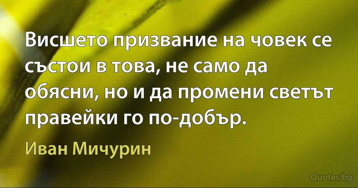 Висшето призвание на човек се състои в това, не само да обясни, но и да промени светът правейки го по-добър. (Иван Мичурин)