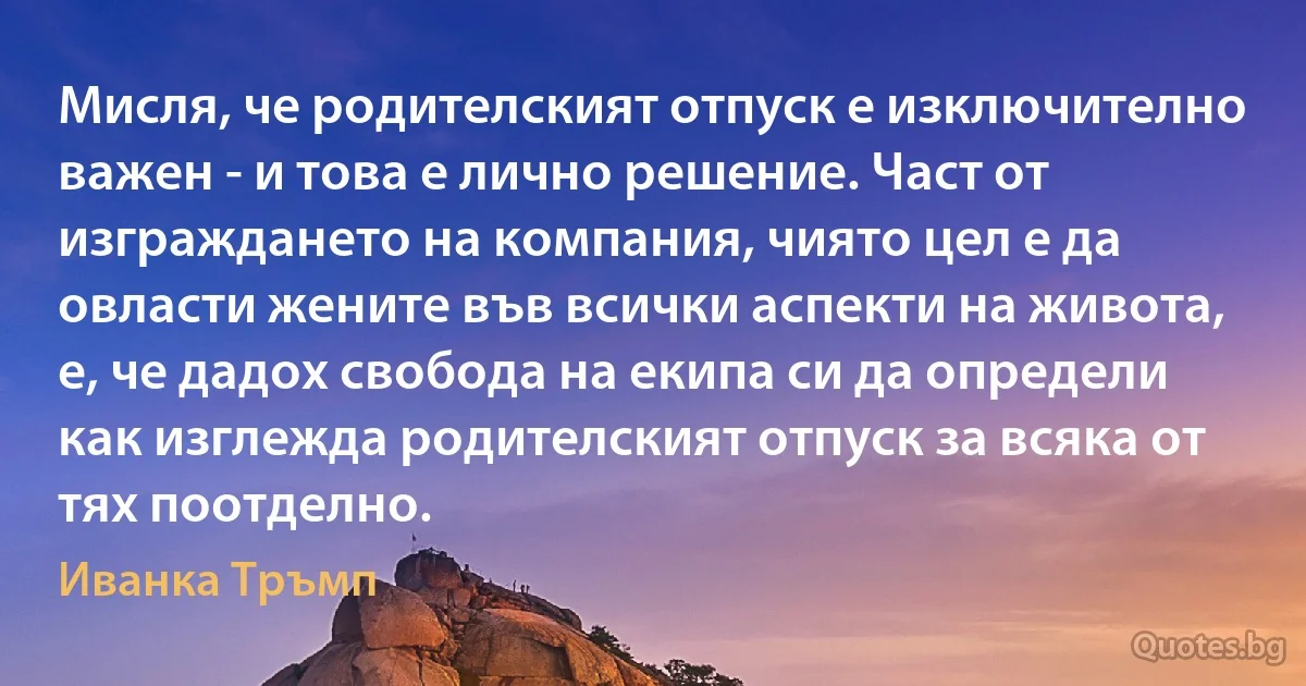 Мисля, че родителският отпуск е изключително важен - и това е лично решение. Част от изграждането на компания, чиято цел е да овласти жените във всички аспекти на живота, е, че дадох свобода на екипа си да определи как изглежда родителският отпуск за всяка от тях поотделно. (Иванка Тръмп)