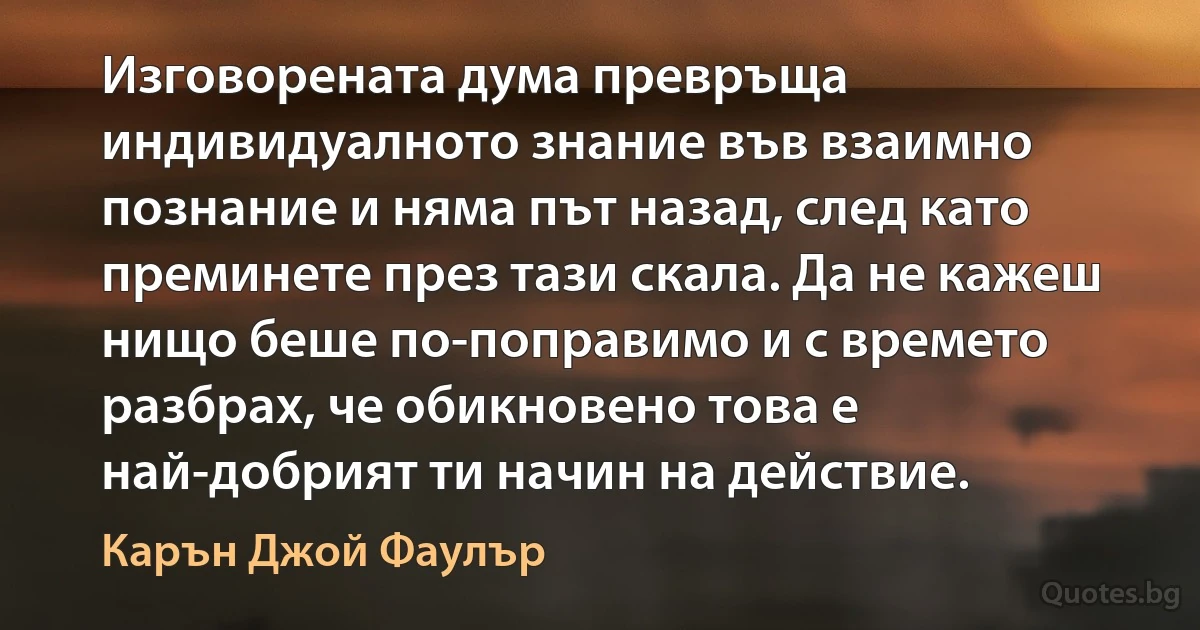 Изговорената дума превръща индивидуалното знание във взаимно познание и няма път назад, след като преминете през тази скала. Да не кажеш нищо беше по-поправимо и с времето разбрах, че обикновено това е най-добрият ти начин на действие. (Карън Джой Фаулър)