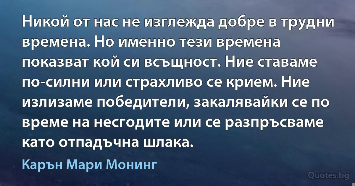 Никой от нас не изглежда добре в трудни времена. Но именно тези времена показват кой си всъщност. Ние ставаме по-силни или страхливо се крием. Ние излизаме победители, закалявайки се по време на несгодите или се разпръсваме като отпадъчна шлака. (Карън Мари Монинг)