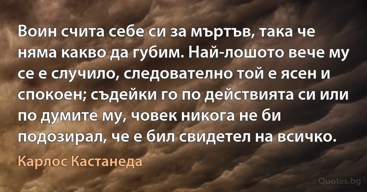 Воин счита себе си за мъртъв, така че няма какво да губим. Най-лошото вече му се е случило, следователно той е ясен и спокоен; съдейки го по действията си или по думите му, човек никога не би подозирал, че е бил свидетел на всичко. (Карлос Кастанеда)