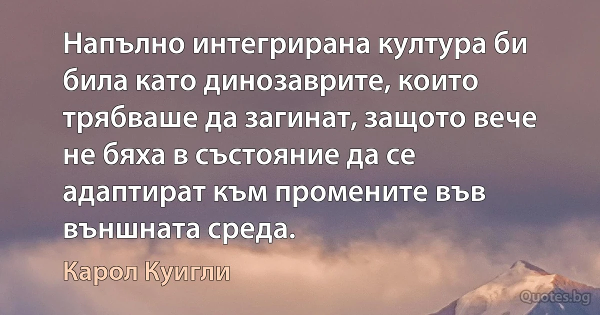 Напълно интегрирана култура би била като динозаврите, които трябваше да загинат, защото вече не бяха в състояние да се адаптират към промените във външната среда. (Карол Куигли)