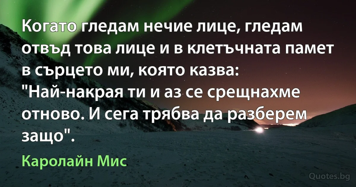 Когато гледам нечие лице, гледам отвъд това лице и в клетъчната памет в сърцето ми, която казва: "Най-накрая ти и аз се срещнахме отново. И сега трябва да разберем защо". (Каролайн Мис)