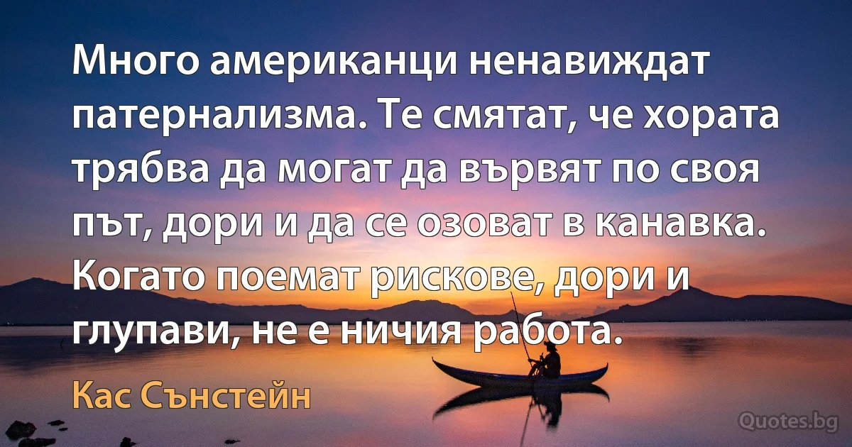 Много американци ненавиждат патернализма. Те смятат, че хората трябва да могат да вървят по своя път, дори и да се озоват в канавка. Когато поемат рискове, дори и глупави, не е ничия работа. (Кас Сънстейн)