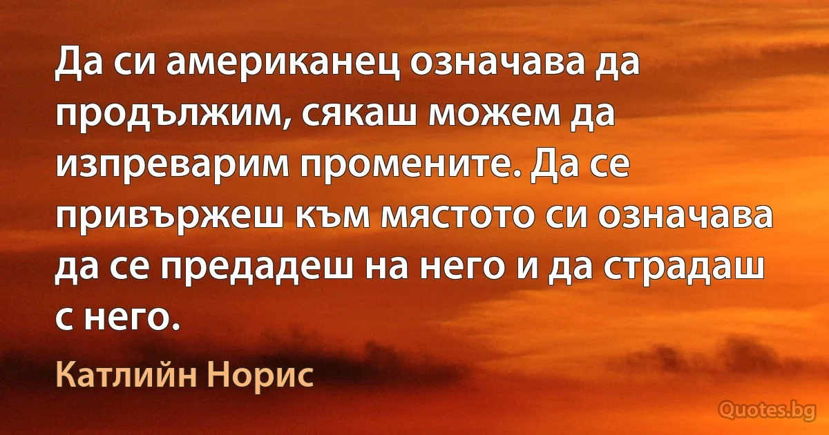 Да си американец означава да продължим, сякаш можем да изпреварим промените. Да се привържеш към мястото си означава да се предадеш на него и да страдаш с него. (Катлийн Норис)