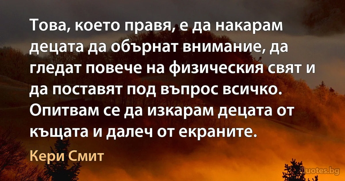 Това, което правя, е да накарам децата да обърнат внимание, да гледат повече на физическия свят и да поставят под въпрос всичко. Опитвам се да изкарам децата от къщата и далеч от екраните. (Кери Смит)